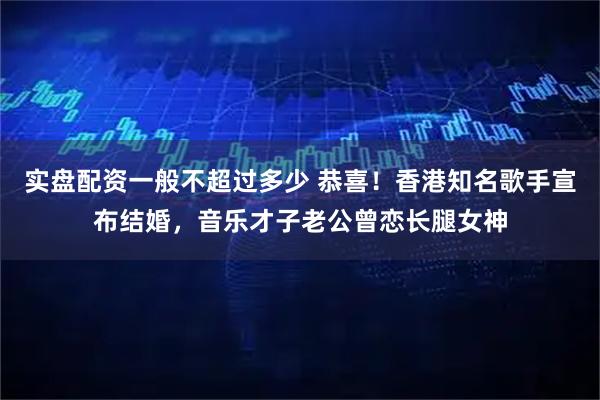 实盘配资一般不超过多少 恭喜！香港知名歌手宣布结婚，音乐才子老公曾恋长腿女神