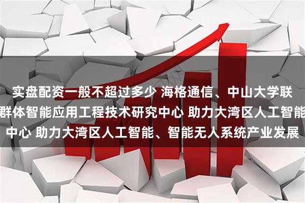 实盘配资一般不超过多少 海格通信、中山大学联合成立广东省无人系统群体智能应用工程技术研究中心 助力大湾区人工智能、智能无人系统产业发展