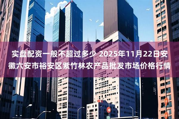 实盘配资一般不超过多少 2025年11月22日安徽六安市裕安区紫竹林农产品批发市场价格行情