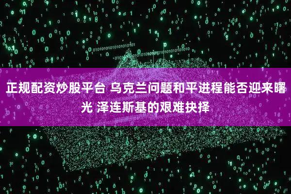 正规配资炒股平台 乌克兰问题和平进程能否迎来曙光 泽连斯基的艰难抉择