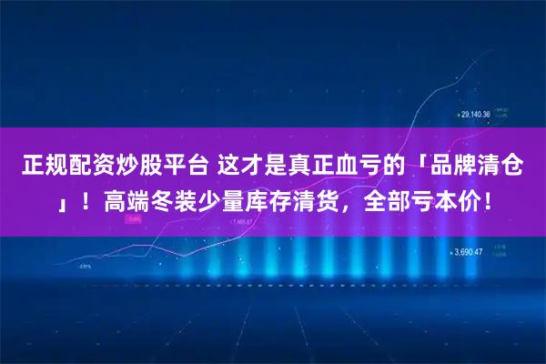 正规配资炒股平台 这才是真正血亏的「品牌清仓」!高端冬装少量库存清货,全部亏本价!
