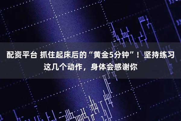 配资平台 抓住起床后的“黄金5分钟”！坚持练习这几个动作，身体会感谢你
