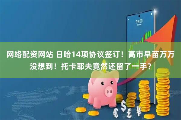 网络配资网站 日哈14项协议签订！高市早苗万万没想到！托卡耶夫竟然还留了一手？