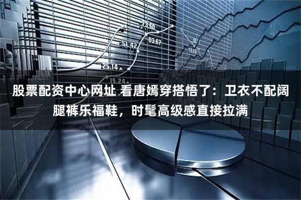 股票配资中心网址 看唐嫣穿搭悟了:卫衣不配阔腿裤乐福鞋,时髦高级感直接拉满