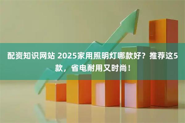配资知识网站 2025家用照明灯哪款好？推荐这5款，省电耐用又时尚！