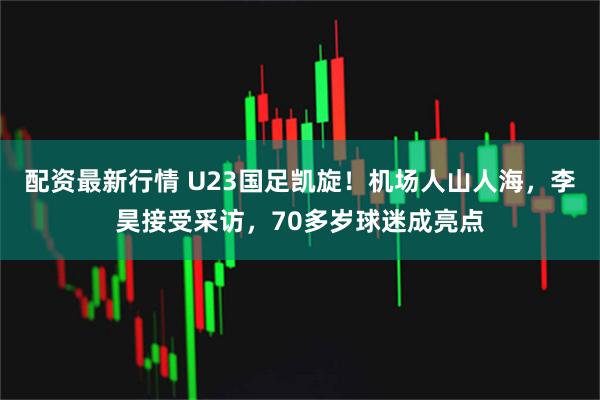 配资最新行情 U23国足凯旋！机场人山人海，李昊接受采访，70多岁球迷成亮点