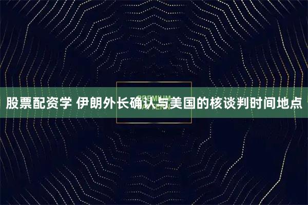 股票配资学 伊朗外长确认与美国的核谈判时间地点