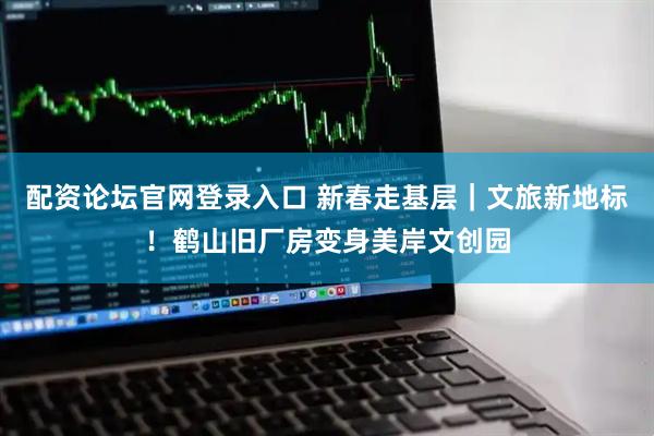 配资论坛官网登录入口 新春走基层|文旅新地标!鹤山旧厂房变身美岸文创园