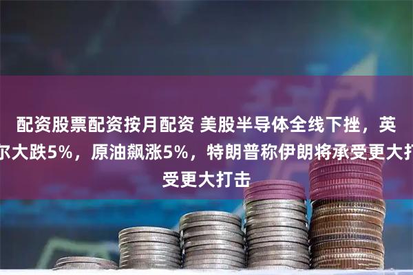 配资股票配资按月配资 美股半导体全线下挫，英特尔大跌5%，原油飙涨5%，特朗普称伊朗将承受更大打击