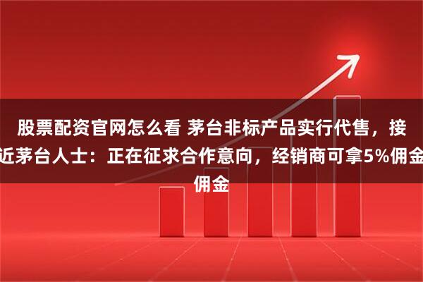 股票配资官网怎么看 茅台非标产品实行代售，接近茅台人士：正在征求合作意向，经销商可拿5%佣金