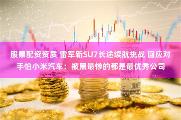股票配资资质 雷军新SU7长途续航挑战 回应对手怕小米汽车：被黑最惨的都是最优秀公司