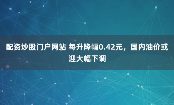 配资炒股门户网站 每升降幅0.42元，国内油价或迎大幅下调