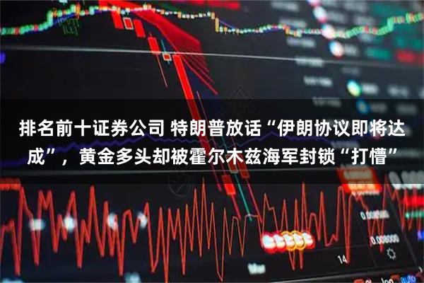 排名前十证券公司 特朗普放话“伊朗协议即将达成”，黄金多头却被霍尔木兹海军封锁“打懵”