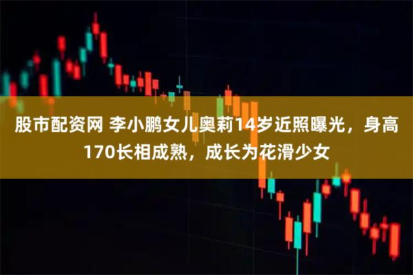 股市配资网 李小鹏女儿奥莉14岁近照曝光，身高170长相成熟，成长为花滑少女