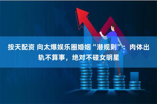 按天配资 向太爆娱乐圈婚姻“潜规则”：肉体出轨不算事，绝对不碰女明星