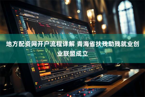 地方配资网开户流程详解 青海省扶残助残就业创业联盟成立