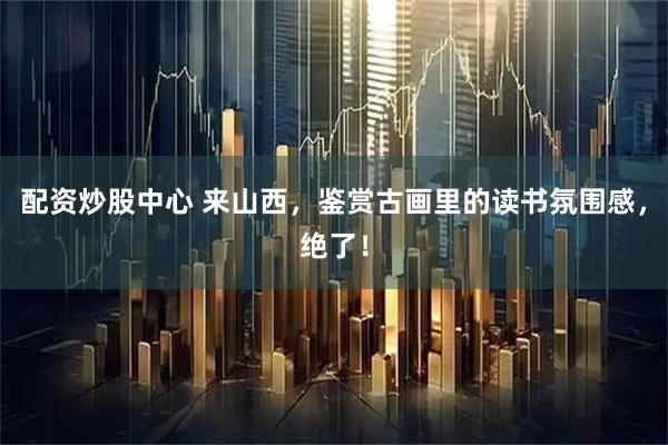 配资炒股中心 来山西，鉴赏古画里的读书氛围感，绝了！