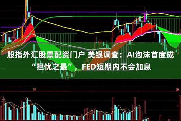 股指外汇股票配资门户 美银调查：AI泡沫首度成“担忧之最”，FED短期内不会加息