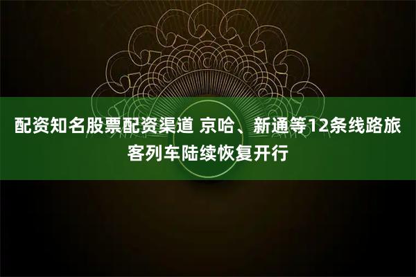 配资知名股票配资渠道 京哈、新通等12条线路旅客列车陆续恢复开行
