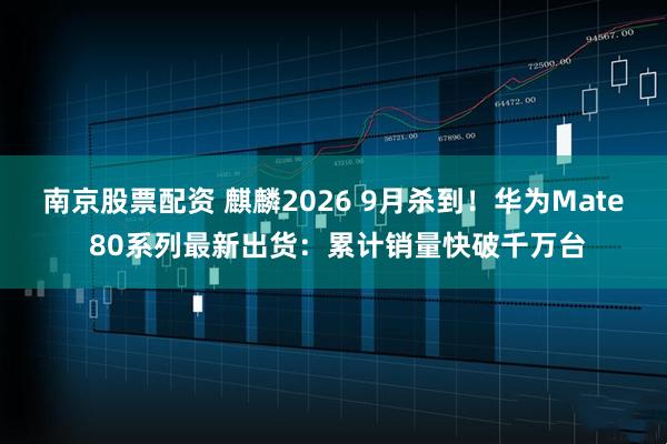 南京股票配资 麒麟2026 9月杀到！华为Mate 80系列最新出货：累计销量快破千万台