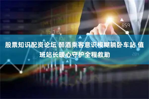 股票知识配资论坛 醉酒乘客意识模糊躺卧车站 值班站长暖心守护全程救助