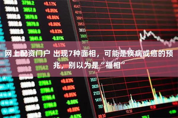 网上配资门户 出现7种面相，可能是疾病或癌的预兆，别以为是“福相”
