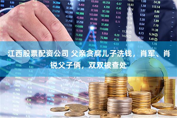 江西股票配资公司 父亲贪腐儿子洗钱，肖军、肖锐父子俩，双双被查处