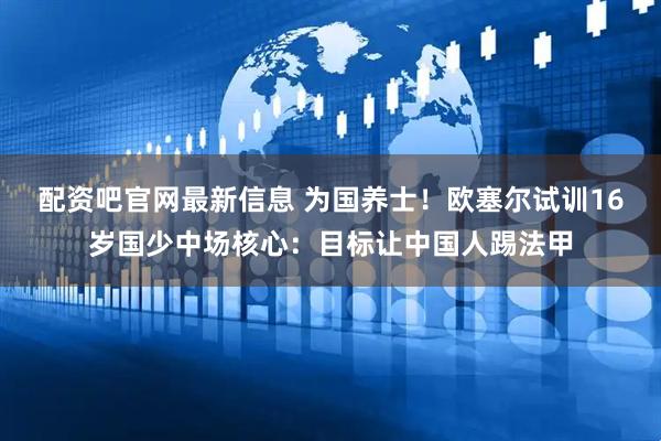 配资吧官网最新信息 为国养士！欧塞尔试训16岁国少中场核心：目标让中国人踢法甲